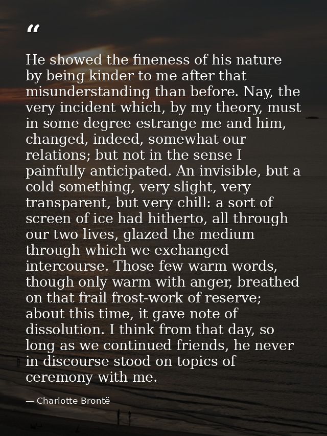 He showed the fineness of his nature by being kinder to me after that misunderstanding than before. Nay, the very incide — Charlotte Brontë