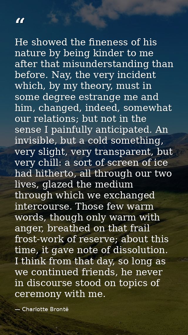 He showed the fineness of his nature by being kinder to me after that misunderstanding than before. Nay, the very incide — Charlotte Brontë