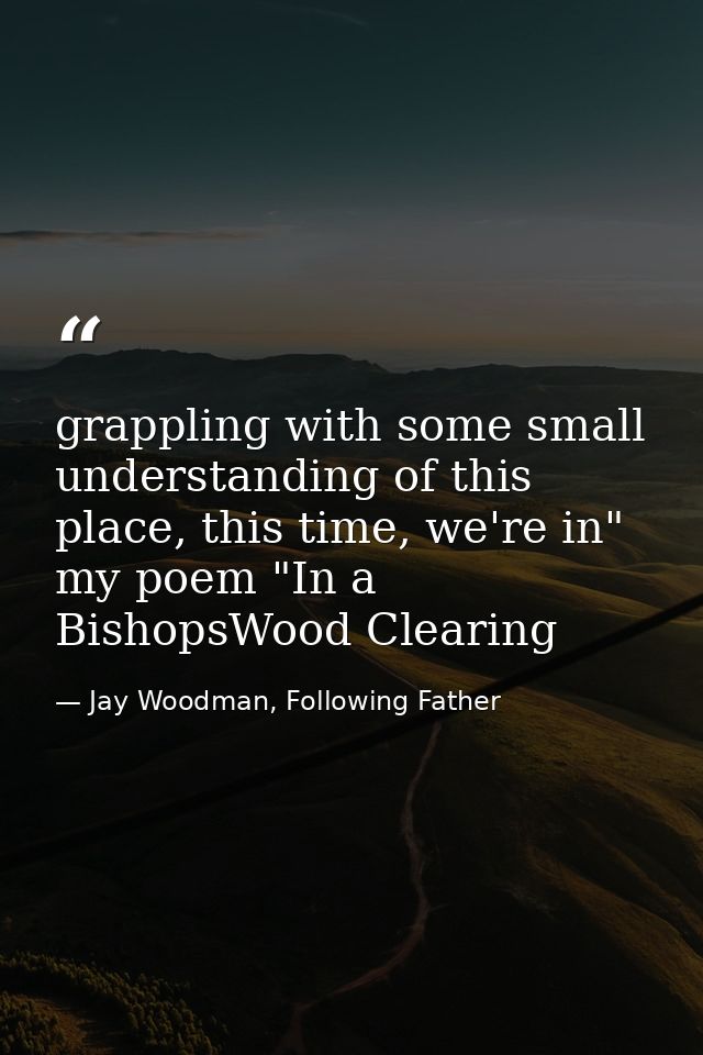 grappling with some small understanding of this place, this time, we're in" my poem "In a BishopsWood Clearing — Jay Woodman, Following Father
