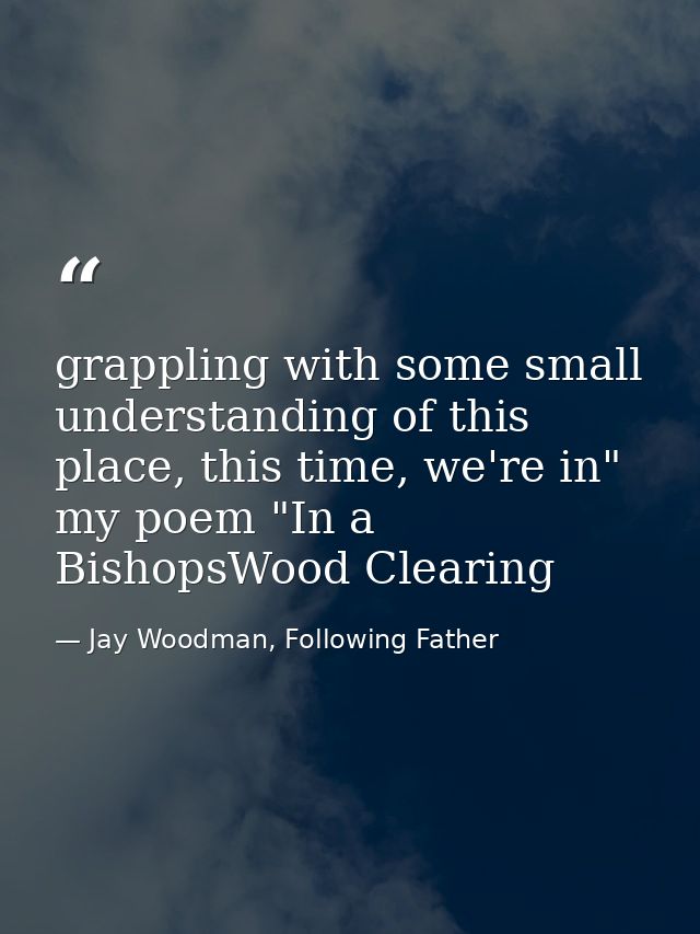 grappling with some small understanding of this place, this time, we're in" my poem "In a BishopsWood Clearing — Jay Woodman, Following Father