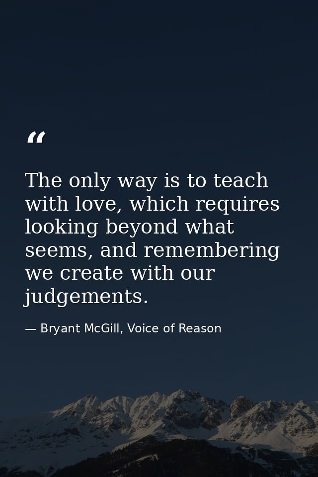 The only way is to teach with love, which requires looking beyond what seems, and remembering we create with our judgeme — Bryant McGill, Voice of Reason