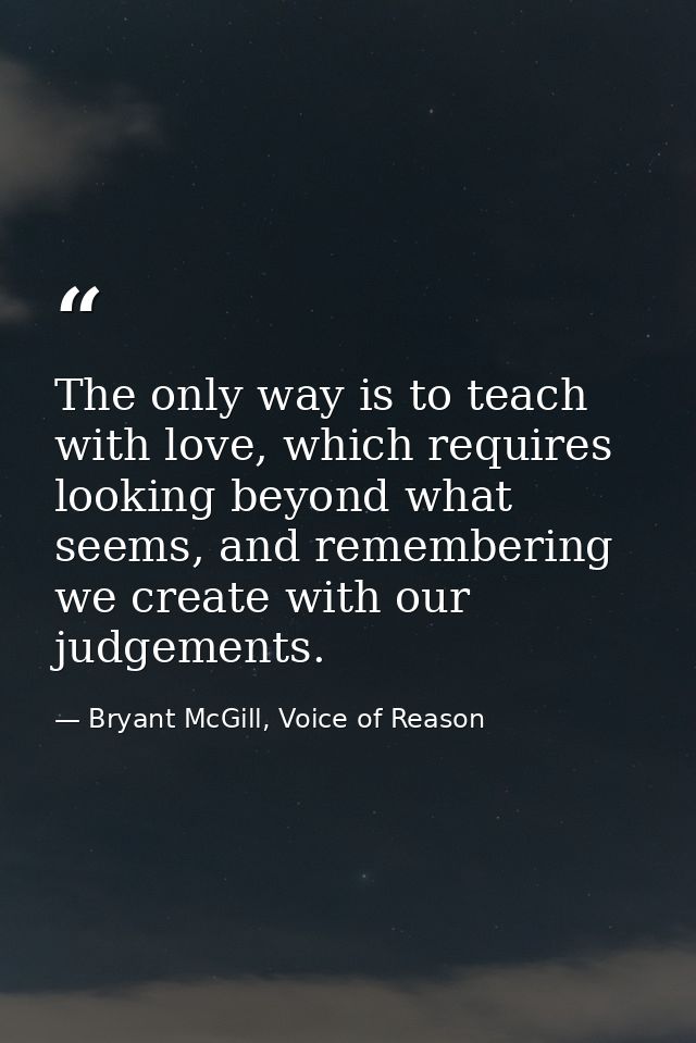The only way is to teach with love, which requires looking beyond what seems, and remembering we create with our judgeme — Bryant McGill, Voice of Reason