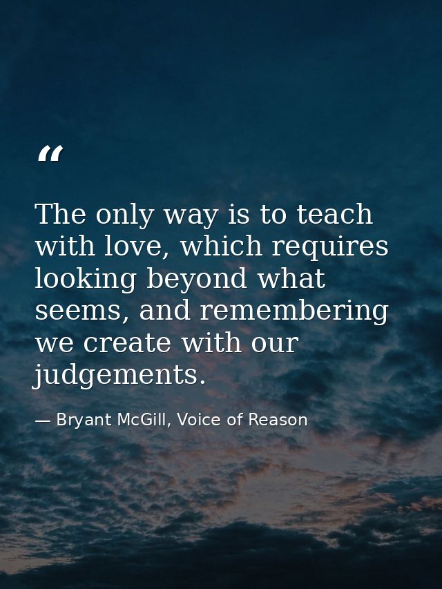 The only way is to teach with love, which requires looking beyond what seems, and remembering we create with our judgeme — Bryant McGill, Voice of Reason