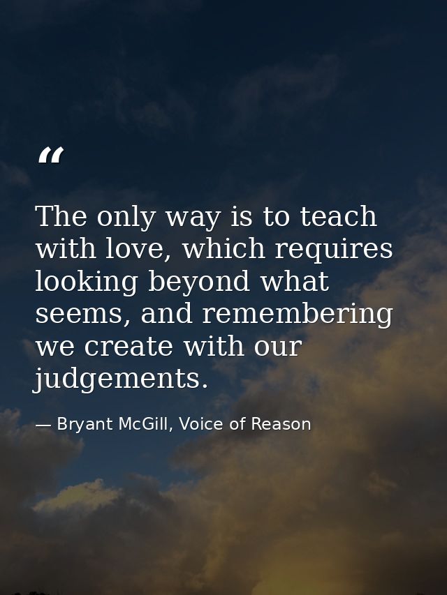 The only way is to teach with love, which requires looking beyond what seems, and remembering we create with our judgeme — Bryant McGill, Voice of Reason