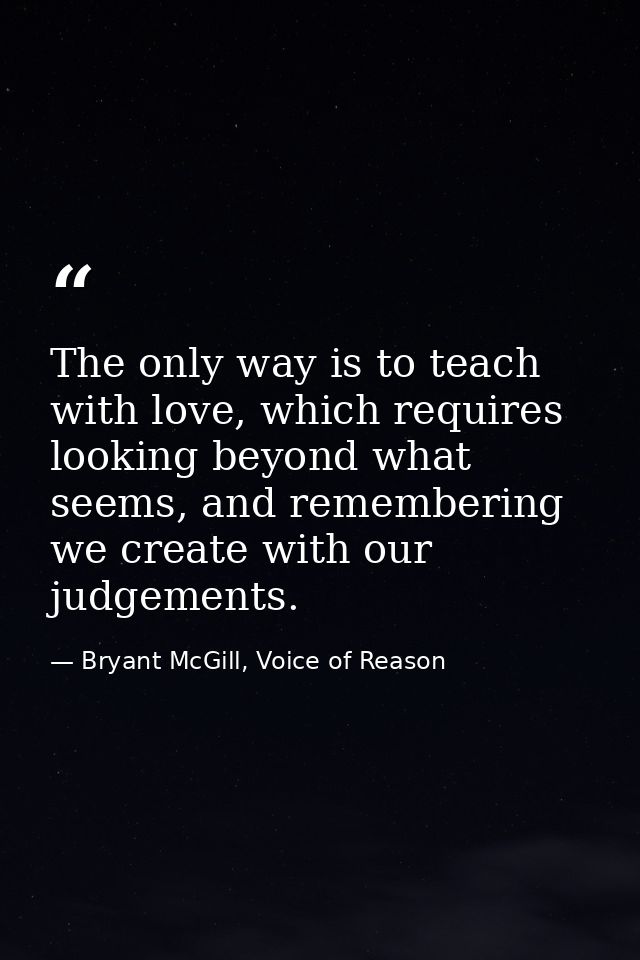 The only way is to teach with love, which requires looking beyond what seems, and remembering we create with our judgeme — Bryant McGill, Voice of Reason