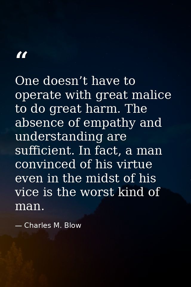 One doesn’t have to operate with great malice to do great harm. The absence of empathy and understanding are sufficient. — Charles M. Blow