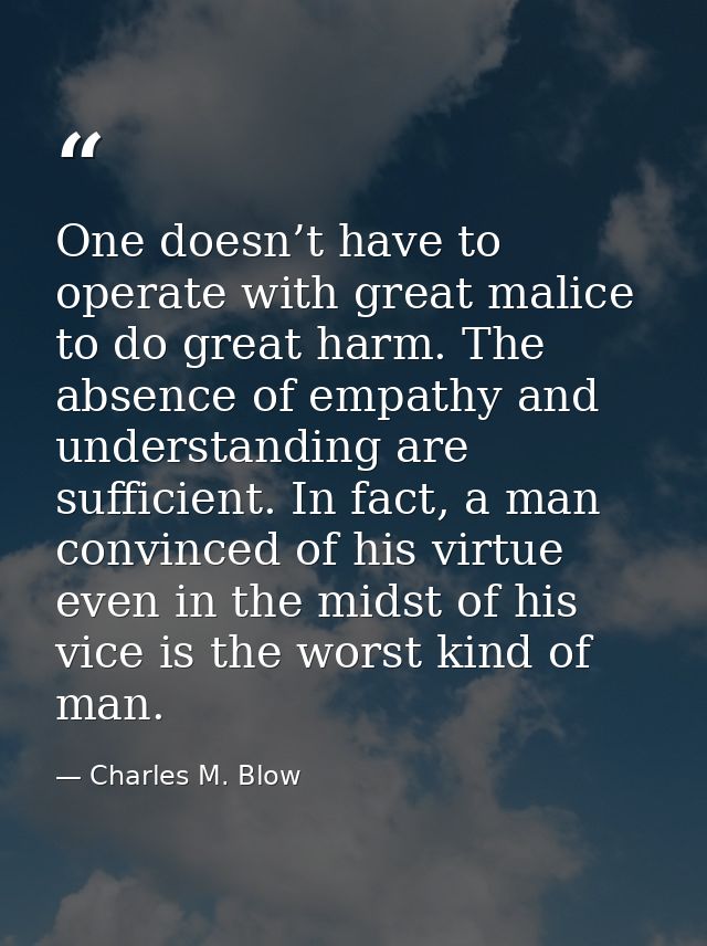 One doesn’t have to operate with great malice to do great harm. The absence of empathy and understanding are sufficient. — Charles M. Blow