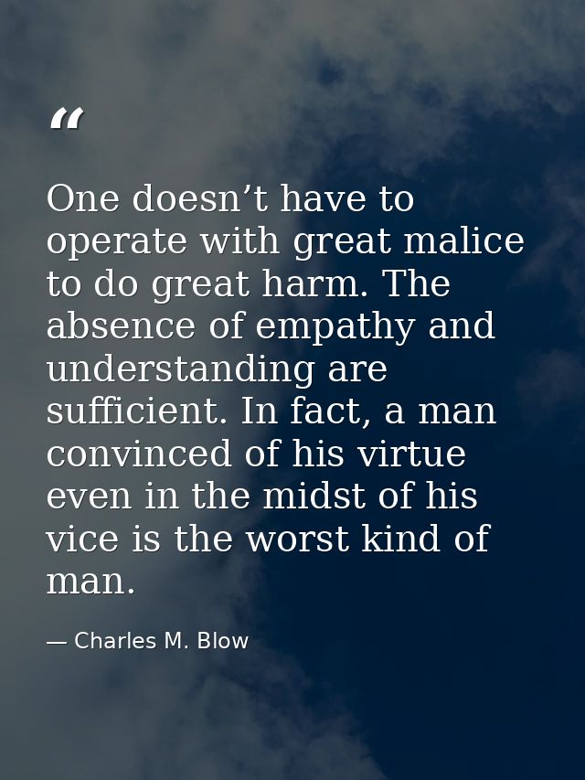 One doesn’t have to operate with great malice to do great harm. The absence of empathy and understanding are sufficient. — Charles M. Blow