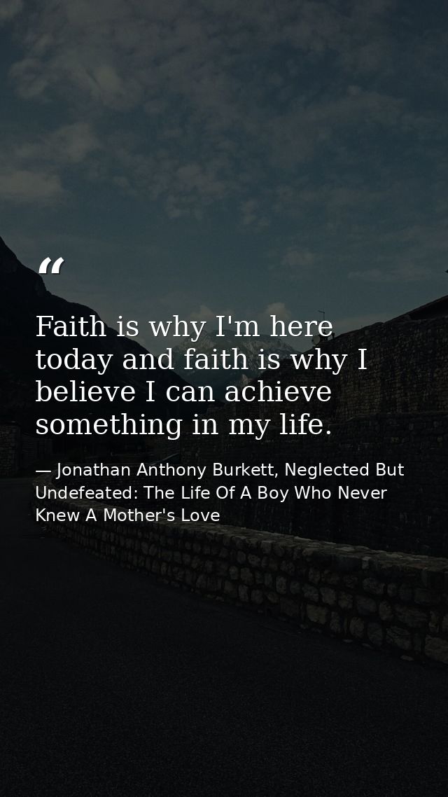 Faith is why I'm here today and faith is why I believe I can achieve something in my life. — Jonathan Anthony Burkett, Neglected But Undefeated: The Life Of A Boy Who Never Knew A Mother's Love