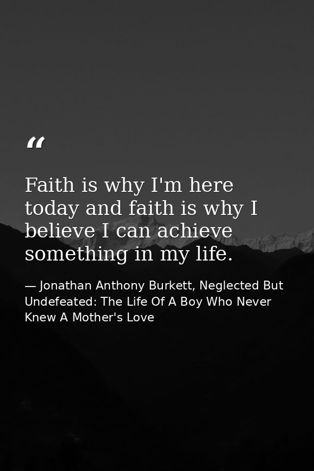 Faith is why I'm here today and faith is why I believe I can achieve something in my life. — Jonathan Anthony Burkett, Neglected But Undefeated: The Life Of A Boy Who Never Knew A Mother's Love