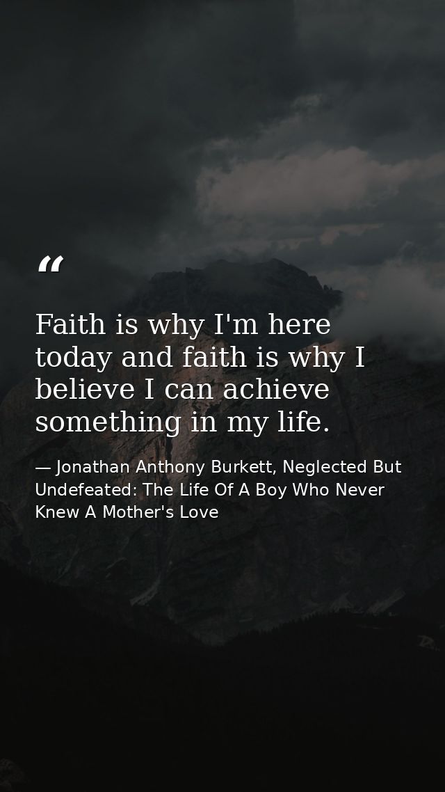Faith is why I'm here today and faith is why I believe I can achieve something in my life. — Jonathan Anthony Burkett, Neglected But Undefeated: The Life Of A Boy Who Never Knew A Mother's Love