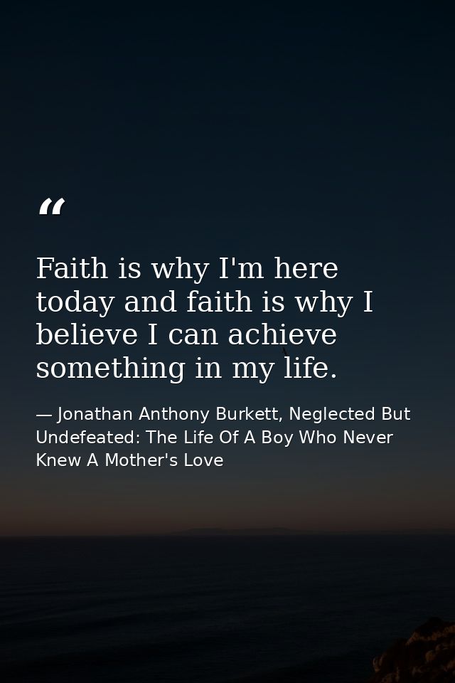 Faith is why I'm here today and faith is why I believe I can achieve something in my life. — Jonathan Anthony Burkett, Neglected But Undefeated: The Life Of A Boy Who Never Knew A Mother's Love