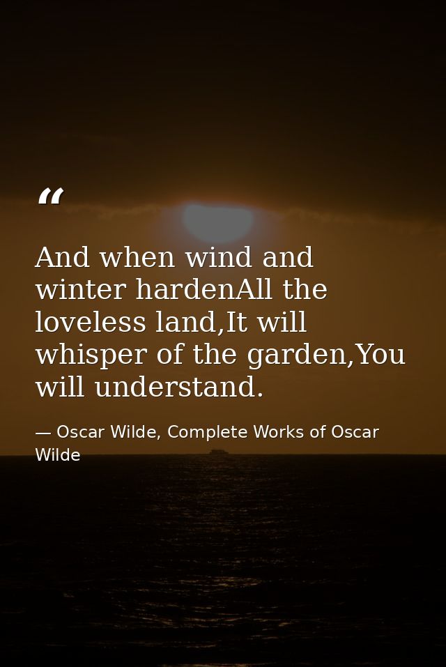 And when wind and winter hardenAll the loveless land,It will whisper of the garden,You will understand. — Oscar Wilde, Complete Works of Oscar Wilde