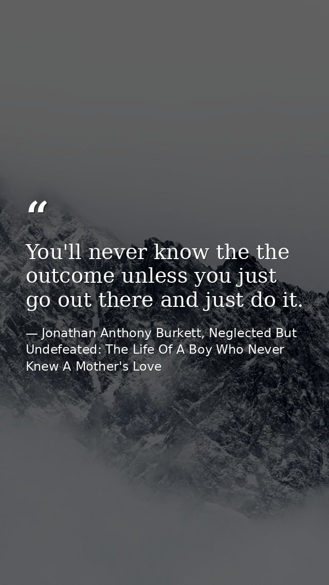 You'll never know the the outcome unless you just go out there and just do it. — Jonathan Anthony Burkett, Neglected But Undefeated: The Life Of A Boy Who Never Knew A Mother's Love