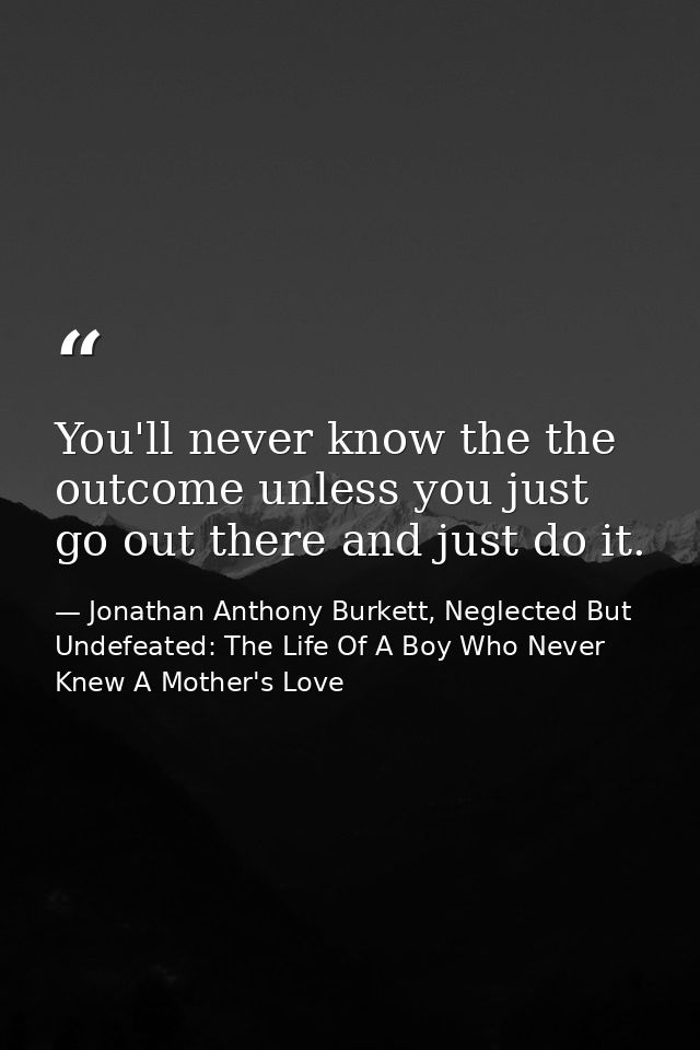 You'll never know the the outcome unless you just go out there and just do it. — Jonathan Anthony Burkett, Neglected But Undefeated: The Life Of A Boy Who Never Knew A Mother's Love