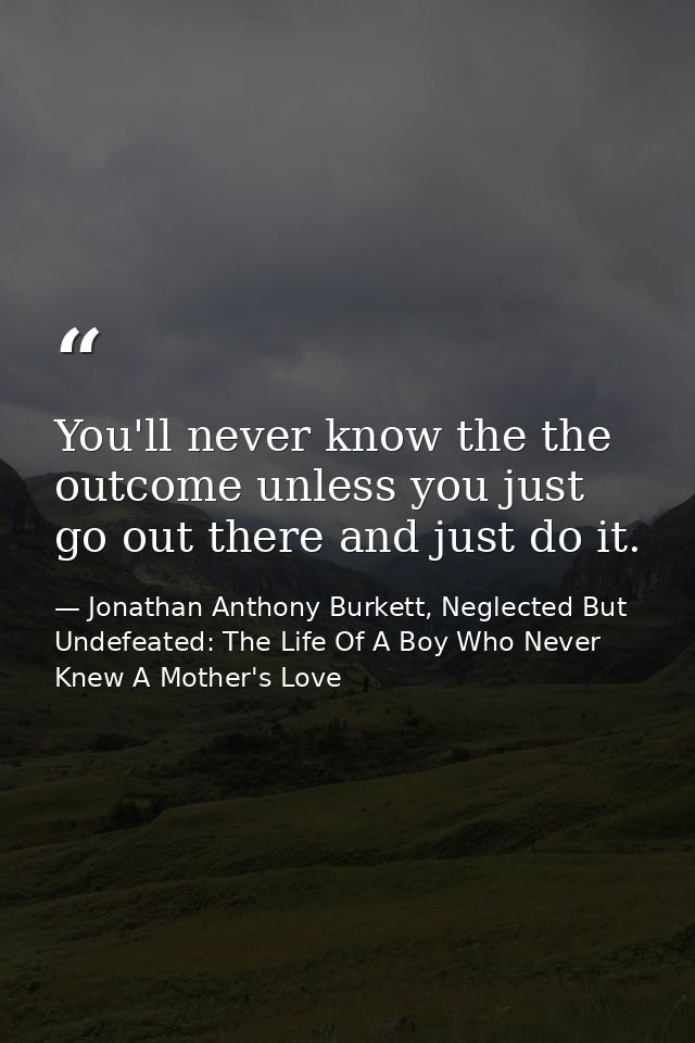 You'll never know the the outcome unless you just go out there and just do it. — Jonathan Anthony Burkett, Neglected But Undefeated: The Life Of A Boy Who Never Knew A Mother's Love