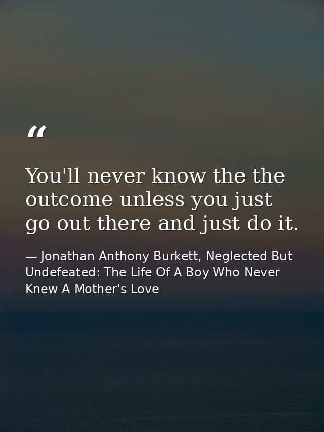 You'll never know the the outcome unless you just go out there and just do it. — Jonathan Anthony Burkett, Neglected But Undefeated: The Life Of A Boy Who Never Knew A Mother's Love