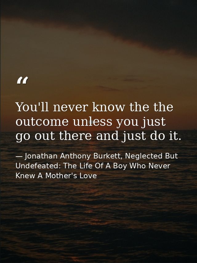 You'll never know the the outcome unless you just go out there and just do it. — Jonathan Anthony Burkett, Neglected But Undefeated: The Life Of A Boy Who Never Knew A Mother's Love