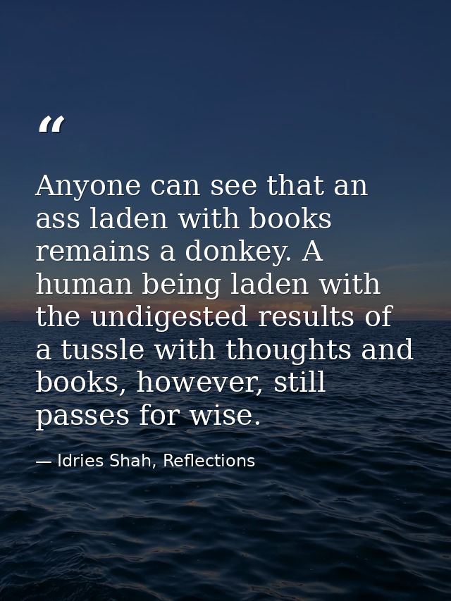 Anyone can see that an ass laden with books remains a donkey. A human being laden with the undigested results of a tussl — Idries Shah, Reflections