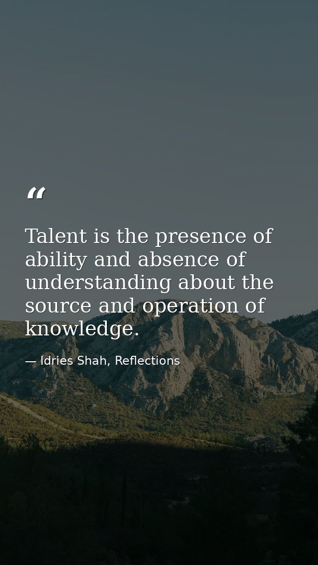 Talent is the presence of ability and absence of understanding about the source and operation of knowledge. — Idries Shah, Reflections
