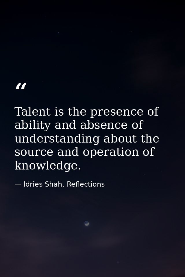 Talent is the presence of ability and absence of understanding about the source and operation of knowledge. — Idries Shah, Reflections