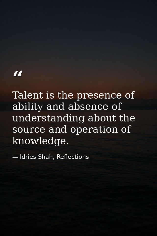 Talent is the presence of ability and absence of understanding about the source and operation of knowledge. — Idries Shah, Reflections