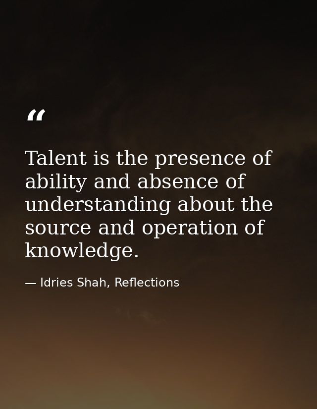 Talent is the presence of ability and absence of understanding about the source and operation of knowledge. — Idries Shah, Reflections