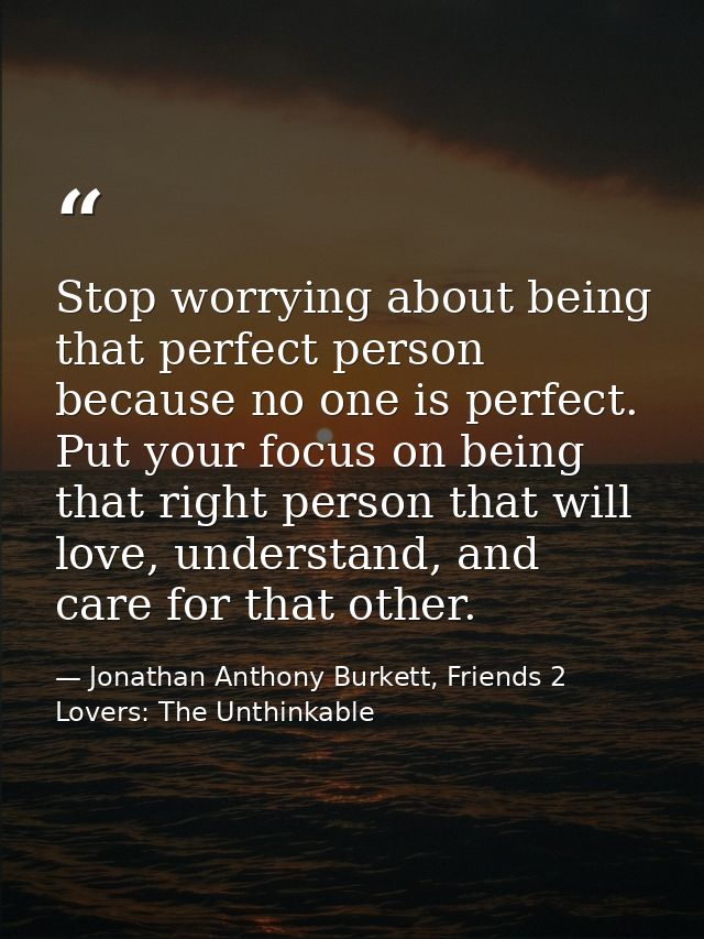 Stop worrying about being that perfect person because no one is perfect. Put your focus on being that right person that  — Jonathan Anthony Burkett, Friends 2 Lovers: The Unthinkable