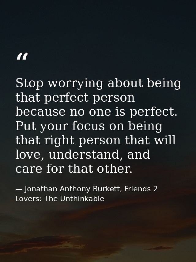 Stop worrying about being that perfect person because no one is perfect. Put your focus on being that right person that  — Jonathan Anthony Burkett, Friends 2 Lovers: The Unthinkable