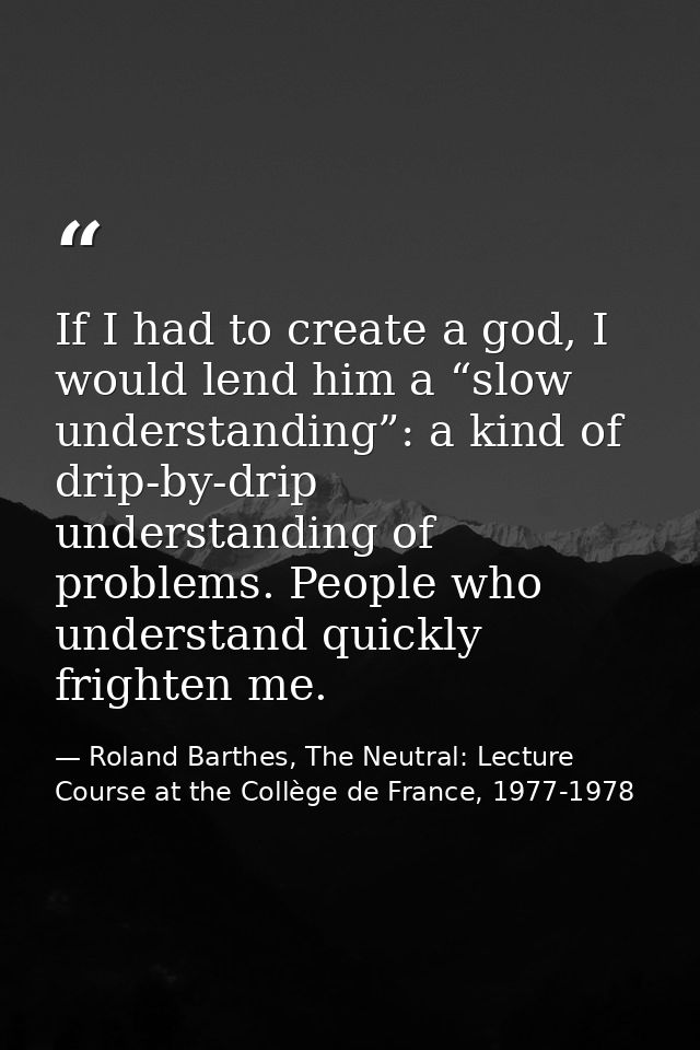 If I had to create a god, I would lend him a “slow understanding”: a kind of drip-by-drip understanding of problems. Peo — Roland Barthes, The Neutral: Lecture Course at the Collège de France, 1977-1978