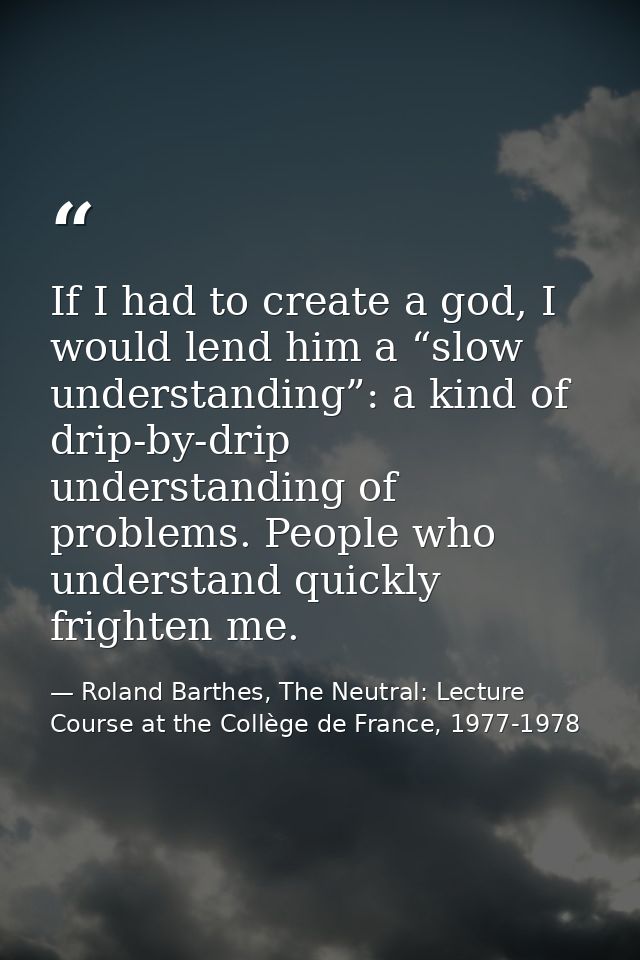 If I had to create a god, I would lend him a “slow understanding”: a kind of drip-by-drip understanding of problems. Peo — Roland Barthes, The Neutral: Lecture Course at the Collège de France, 1977-1978