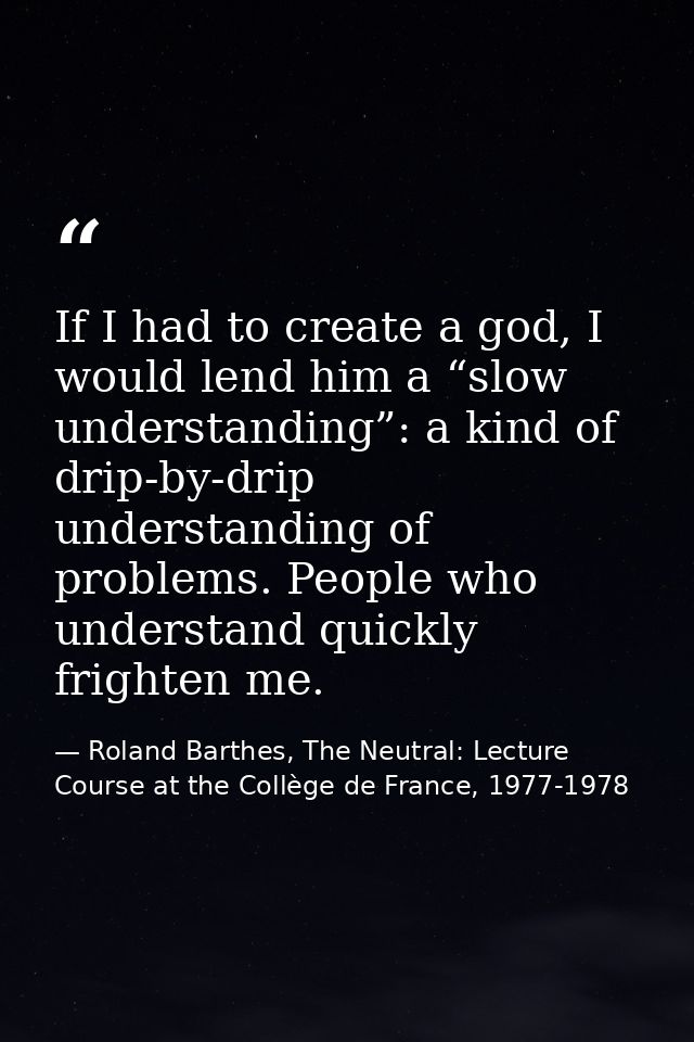 If I had to create a god, I would lend him a “slow understanding”: a kind of drip-by-drip understanding of problems. Peo — Roland Barthes, The Neutral: Lecture Course at the Collège de France, 1977-1978