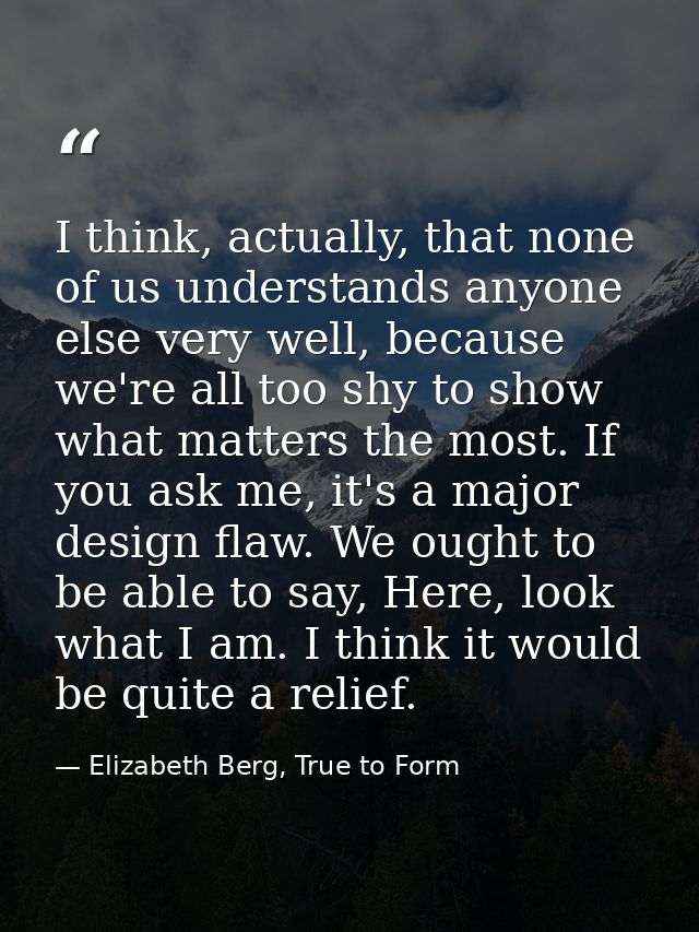 I think, actually, that none of us understands anyone else very well, because we're all too shy to show what matters the — Elizabeth Berg, True to Form