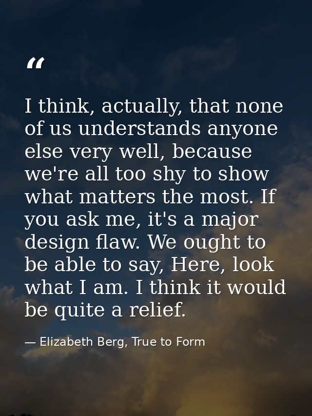 I think, actually, that none of us understands anyone else very well, because we're all too shy to show what matters the — Elizabeth Berg, True to Form