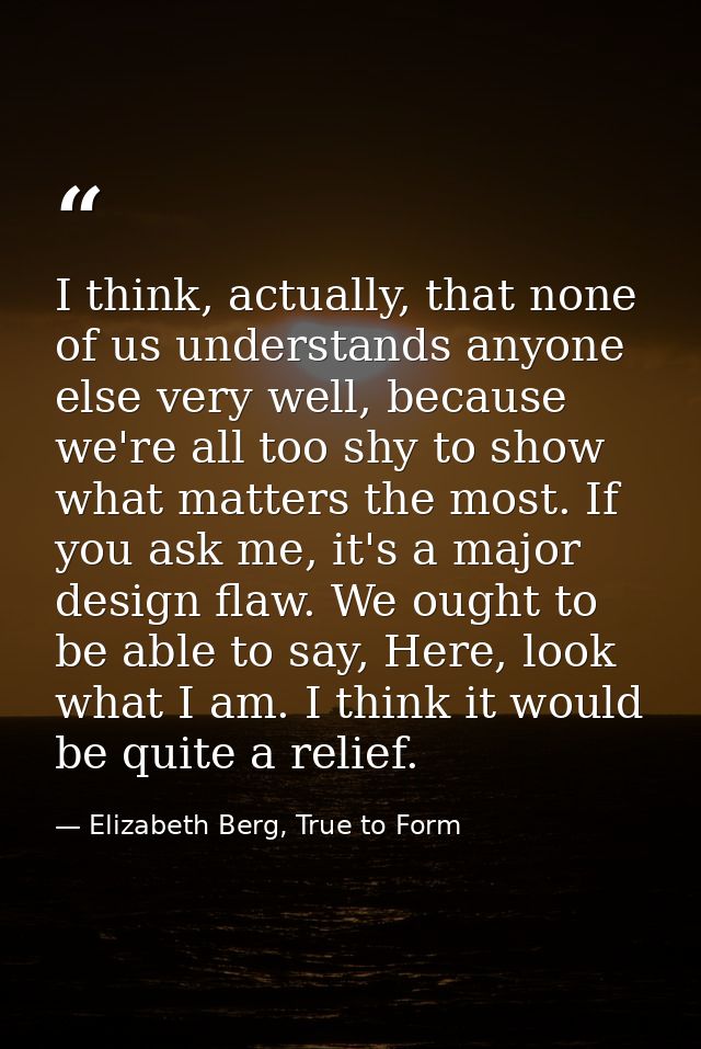 I think, actually, that none of us understands anyone else very well, because we're all too shy to show what matters the — Elizabeth Berg, True to Form