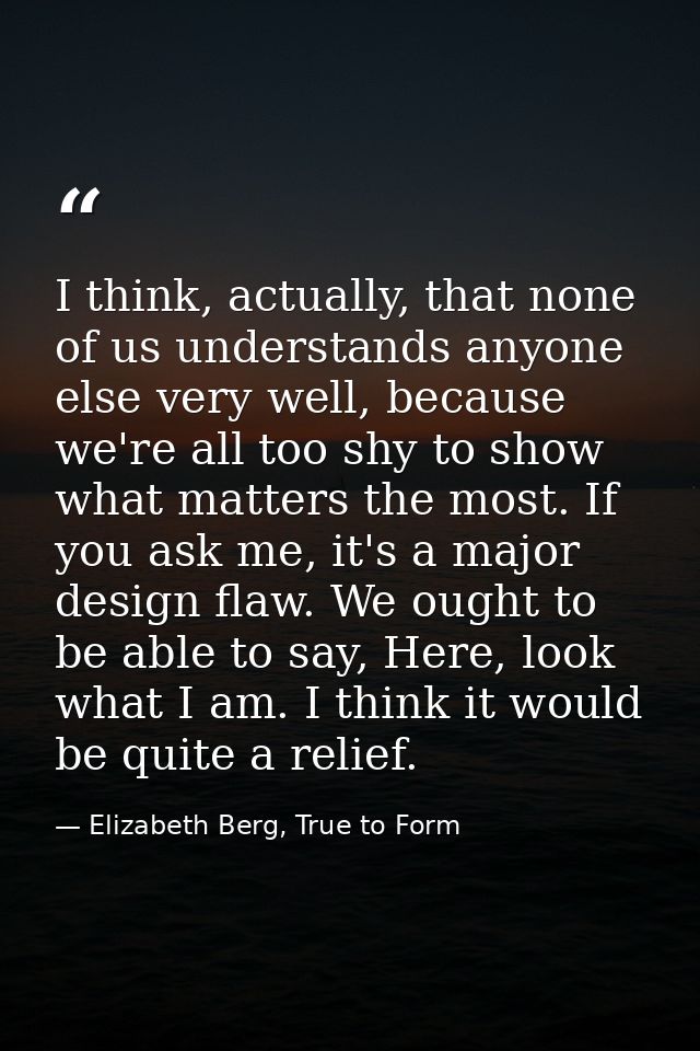 I think, actually, that none of us understands anyone else very well, because we're all too shy to show what matters the — Elizabeth Berg, True to Form