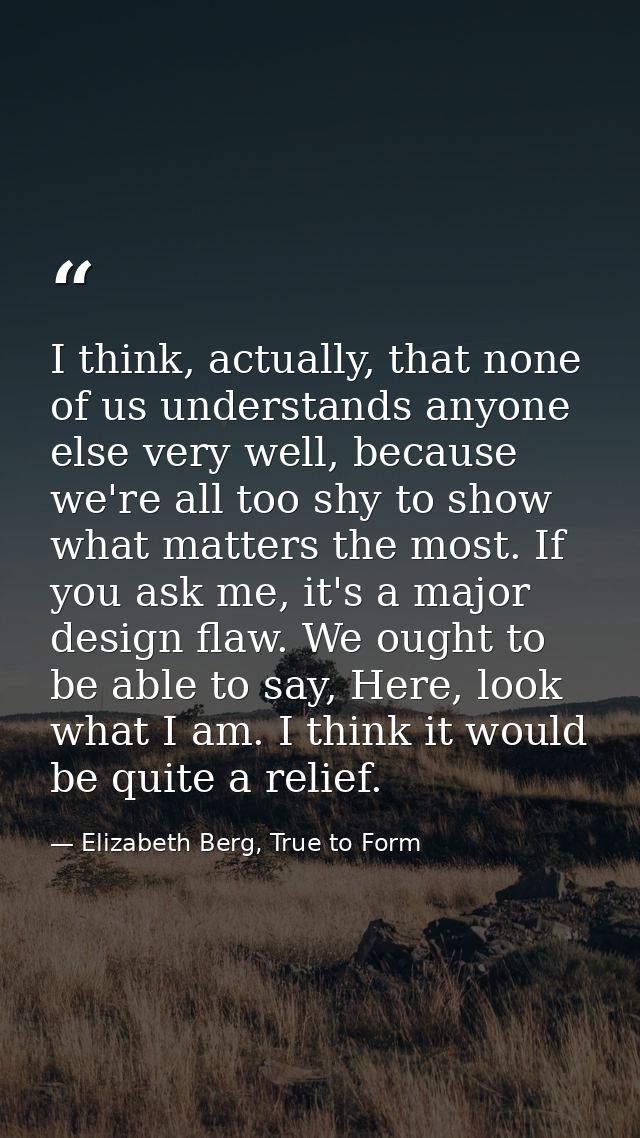I think, actually, that none of us understands anyone else very well, because we're all too shy to show what matters the — Elizabeth Berg, True to Form