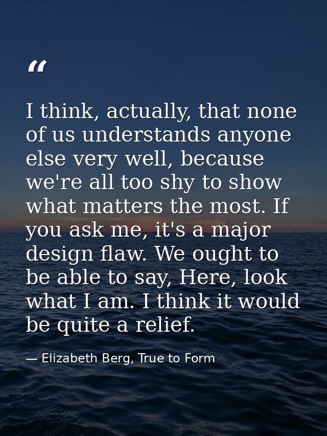 I think, actually, that none of us understands anyone else very well, because we're all too shy to show what matters the — Elizabeth Berg, True to Form