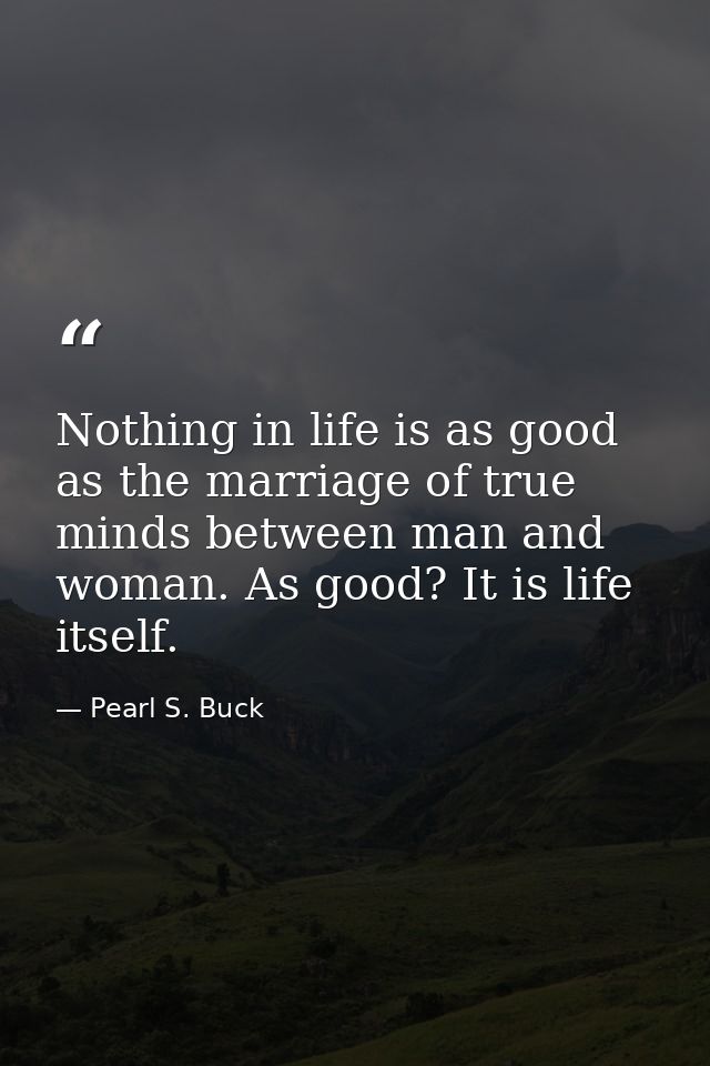 Nothing in life is as good as the marriage of true minds between man and woman. As good? It is life itself. — Pearl S. Buck