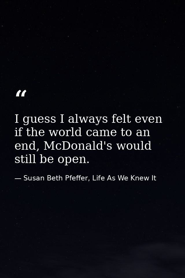 I guess I always felt even if the world came to an end, McDonald's would still be open. — Susan Beth Pfeffer, Life As We Knew It