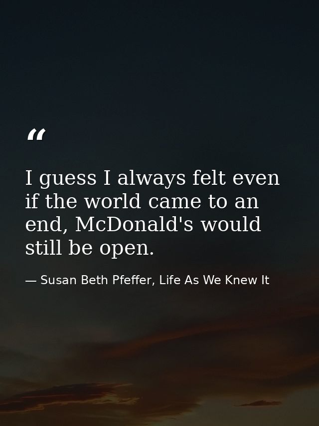I guess I always felt even if the world came to an end, McDonald's would still be open. — Susan Beth Pfeffer, Life As We Knew It