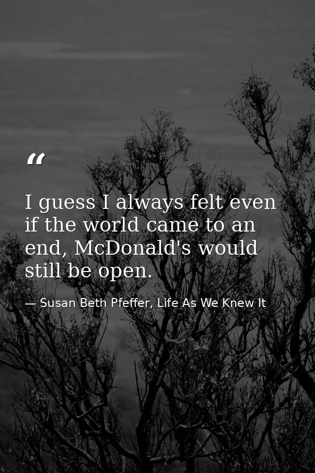I guess I always felt even if the world came to an end, McDonald's would still be open. — Susan Beth Pfeffer, Life As We Knew It