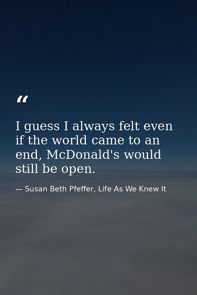 I guess I always felt even if the world came to an end, McDonald's would still be open. — Susan Beth Pfeffer, Life As We Knew It