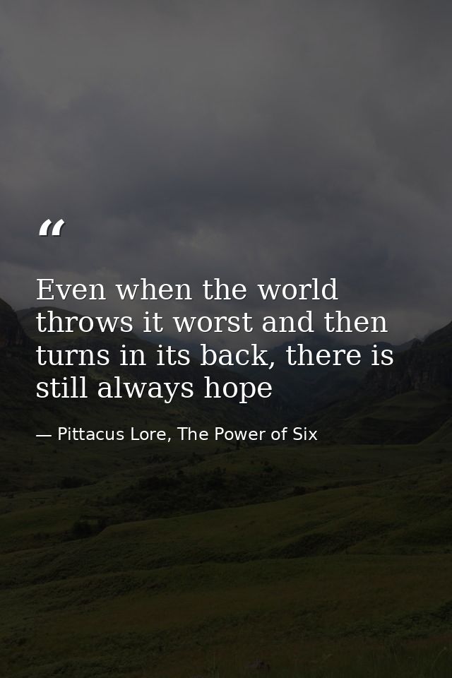 Even when the world throws it worst and then turns in its back, there is still always hope — Pittacus Lore, The Power of Six