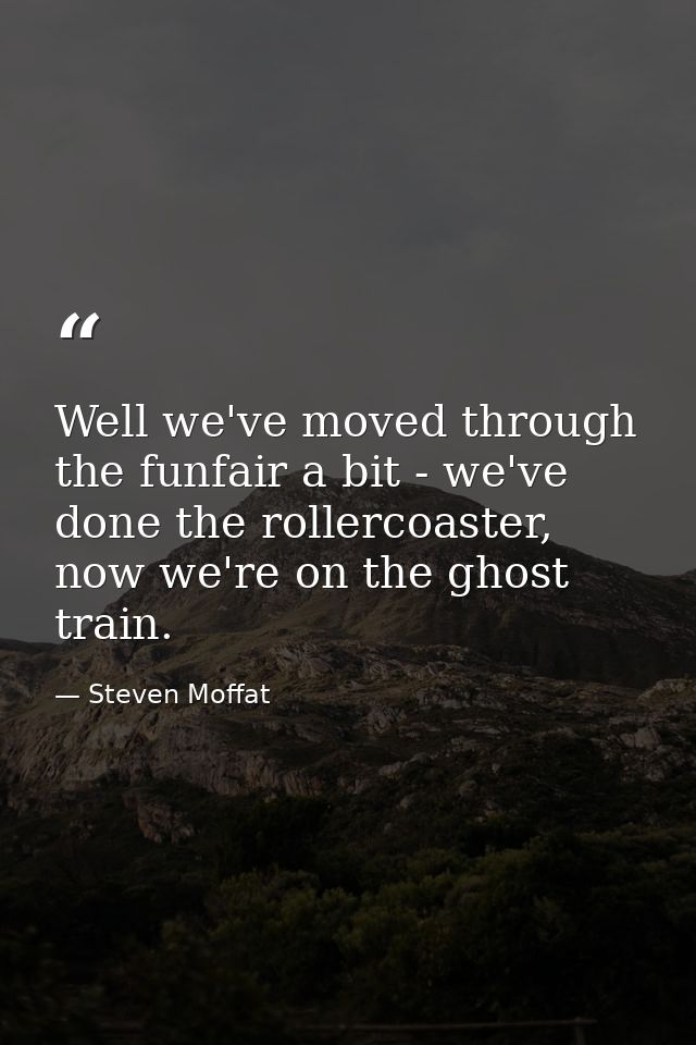 Well we've moved through the funfair a bit - we've done the rollercoaster, now we're on the ghost train. — Steven Moffat