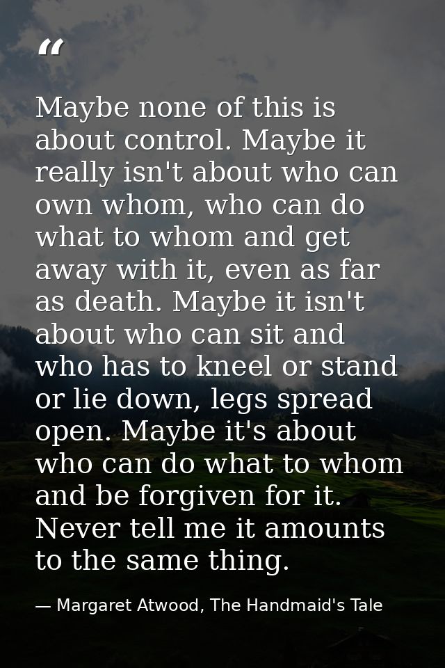Maybe none of this is about control. Maybe it really isn't about who can own whom, who can do what to whom and get away  — Margaret Atwood, The Handmaid's Tale