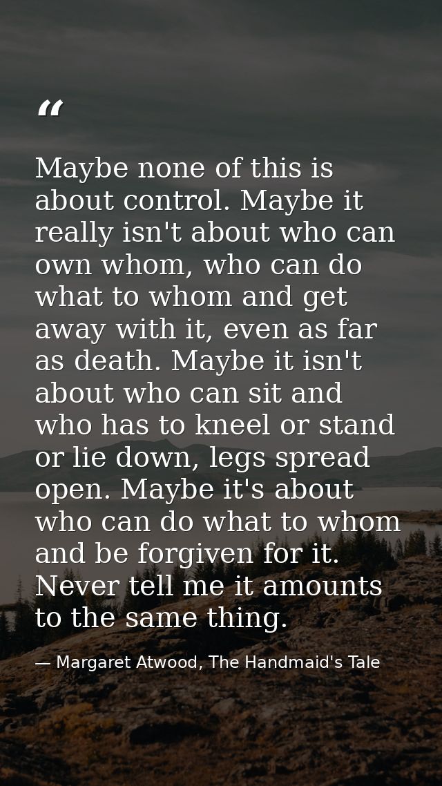 Maybe none of this is about control. Maybe it really isn't about who can own whom, who can do what to whom and get away  — Margaret Atwood, The Handmaid's Tale