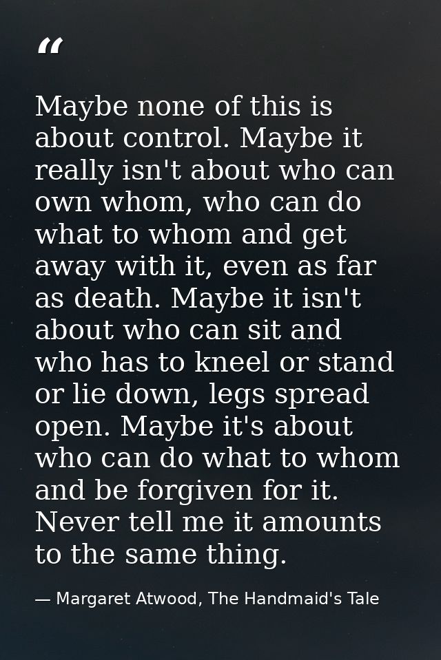 Maybe none of this is about control. Maybe it really isn't about who can own whom, who can do what to whom and get away  — Margaret Atwood, The Handmaid's Tale