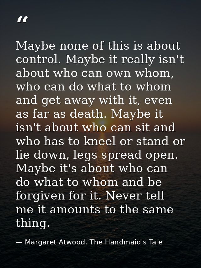 Maybe none of this is about control. Maybe it really isn't about who can own whom, who can do what to whom and get away  — Margaret Atwood, The Handmaid's Tale