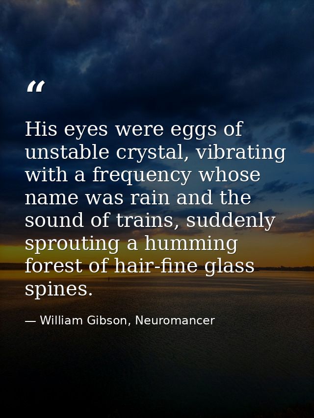 His eyes were eggs of unstable crystal, vibrating with a frequency whose name was rain and the sound of trains, suddenly — William Gibson, Neuromancer